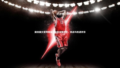 九游体育登录入口-国青国少亚预赛抽签前景深度剖析，挑战与机遇并存