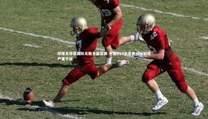 九游体育|印度足球遭国际足联全面禁赛 中国U17女足备战计划受严重干扰