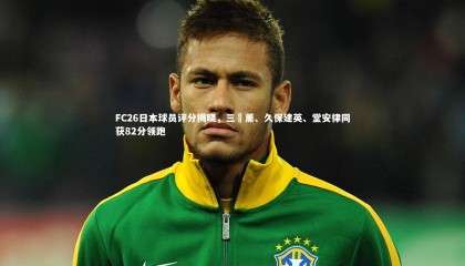 九游体育官方入口|FC26日本球员评分揭晓，三笘薰、久保建英、堂安律同获82分领跑