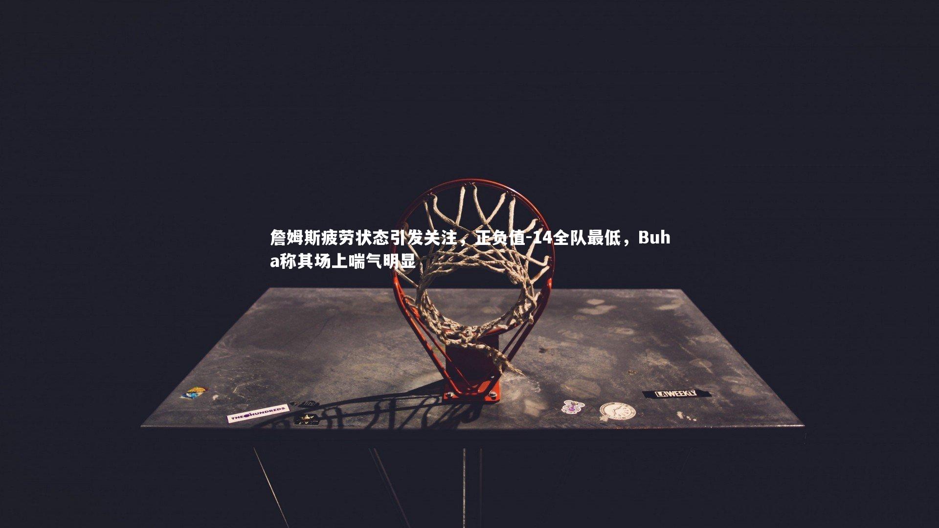 詹姆斯疲劳状态引发关注,正负值-14全队最低,Buha称其场上喘气明显